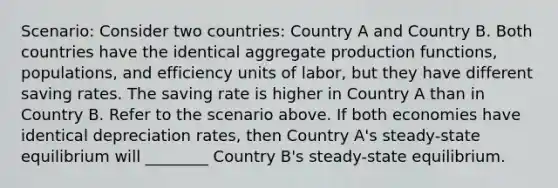 Scenario: Consider two countries: Country A and Country B. Both countries have the identical aggregate production functions, populations, and efficiency units of labor, but they have different saving rates. The saving rate is higher in Country A than in Country B. Refer to the scenario above. If both economies have identical depreciation rates, then Country A's steady-state equilibrium will ________ Country B's steady-state equilibrium.