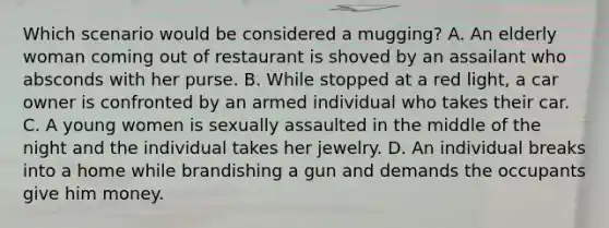 Which scenario would be considered a mugging? A. An elderly woman coming out of restaurant is shoved by an assailant who absconds with her purse. B. While stopped at a red light, a car owner is confronted by an armed individual who takes their car. C. A young women is sexually assaulted in the middle of the night and the individual takes her jewelry. D. An individual breaks into a home while brandishing a gun and demands the occupants give him money.