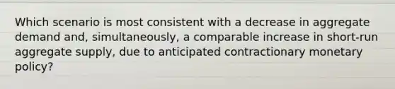 Which scenario is most consistent with a decrease in aggregate demand and, simultaneously, a comparable increase in short-run aggregate supply, due to anticipated contractionary monetary policy?