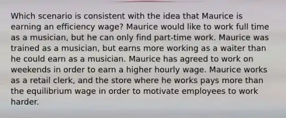 Which scenario is consistent with the idea that Maurice is earning an efficiency wage? Maurice would like to work full time as a musician, but he can only find part-time work. Maurice was trained as a musician, but earns more working as a waiter than he could earn as a musician. Maurice has agreed to work on weekends in order to earn a higher hourly wage. Maurice works as a retail clerk, and the store where he works pays more than the equilibrium wage in order to motivate employees to work harder.