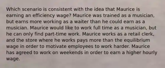 Which scenario is consistent with the idea that Maurice is earning an efficiency wage? Maurice was trained as a musician, but earns more working as a waiter than he could earn as a musician. Maurice would like to work full time as a musician, but he can only find part-time work. Maurice works as a retail clerk, and the store where he works pays more than the equilibrium wage in order to motivate employees to work harder. Maurice has agreed to work on weekends in order to earn a higher hourly wage.