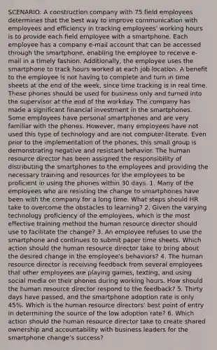 SCENARIO: A construction company with 75 field employees determines that the best way to improve communication with employees and efficiency in tracking employees' working hours is to provide each field employee with a smartphone. Each employee has a company e-mail account that can be accessed through the smartphone, enabling the employee to receive e-mail in a timely fashion. Additionally, the employee uses the smartphone to track hours worked at each job location. A benefit to the employee is not having to complete and turn in time sheets at the end of the week, since time tracking is in real time. These phones should be used for business only and turned into the supervisor at the end of the workday. The company has made a significant financial investment in the smartphones. Some employees have personal smartphones and are very familiar with the phones. However, many employees have not used this type of technology and are not computer-literate. Even prior to the implementation of the phones, this small group is demonstrating negative and resistant behavior. The human resource director has been assigned the responsibility of distributing the smartphones to the employees and providing the necessary training and resources for the employees to be proficient in using the phones within 30 days. 1. Many of the employees who are resisting the change to smartphones have been with the company for a long time. What steps should HR take to overcome the obstacles to learning? 2. Given the varying technology proficiency of the employees, which is the most effective training method the human resource director should use to facilitate the change? 3. An employee refuses to use the smartphone and continues to submit paper time sheets. Which action should the human resource director take to bring about the desired change in the employee's behaviors? 4. The human resource director is receiving feedback from several employees that other employees are playing games, texting, and using social media on their phones during working hours. How should the human resource director respond to the feedback? 5. Thirty days have passed, and the smartphone adoption rate is only 45%. Which is the human resource directors' best point of entry in determining the source of the low adoption rate? 6. Which action should the human resource director take to create shared ownership and accountability with business leaders for the smartphone change's success?