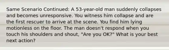 Same Scenario Continued: A 53-year-old man suddenly collapses and becomes unresponsive. You witness him collapse and are the first rescuer to arrive at the scene. You find him lying motionless on the floor. The man doesn't respond when you touch his shoulders and shout, "Are you OK?" What is your best next action?