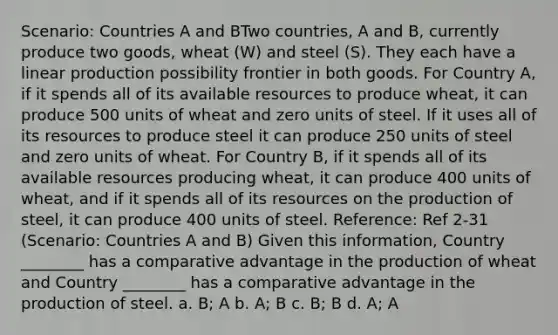 Scenario: Countries A and BTwo countries, A and B, currently produce two goods, wheat (W) and steel (S). They each have a linear production possibility frontier in both goods. For Country A, if it spends all of its available resources to produce wheat, it can produce 500 units of wheat and zero units of steel. If it uses all of its resources to produce steel it can produce 250 units of steel and zero units of wheat. For Country B, if it spends all of its available resources producing wheat, it can produce 400 units of wheat, and if it spends all of its resources on the production of steel, it can produce 400 units of steel. Reference: Ref 2-31 (Scenario: Countries A and B) Given this information, Country ________ has a comparative advantage in the production of wheat and Country ________ has a comparative advantage in the production of steel. a. B; A b. A; B c. B; B d. A; A