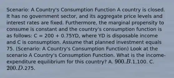 Scenario: A Country's Consumption Function A country is closed. It has no government sector, and its aggregate price levels and interest rates are fixed. Furthermore, the marginal propensity to consume is constant and the country's consumption function is as follows: C = 200 + 0.75YD, where YD is disposable income and C is consumption. Assume that planned investment equals 75. (Scenario: A Country's Consumption Function) Look at the scenario A Country's Consumption Function. What is the income-expenditure equilibrium for this country? A. 900. B.1,100. C. 200. D.275.