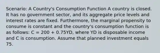 Scenario: A Country's Consumption Function A country is closed. It has no government sector, and its aggregate price levels and interest rates are fixed. Furthermore, the marginal propensity to consume is constant and the country's consumption function is as follows: C = 200 + 0.75YD, where YD is disposable income and C is consumption. Assume that planned investment equals 75.