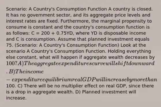 Scenario: A Country's Consumption Function A country is closed. It has no government sector, and its aggregate price levels and interest rates are fixed. Furthermore, the marginal propensity to consume is constant and the country's consumption function is as follows: C = 200 + 0.75YD, where YD is disposable income and C is consumption. Assume that planned investment equals 75. (Scenario: A Country's Consumption Function) Look at the scenario A Country's Consumption Function. Holding everything else constant, what will happen if aggregate wealth decreases by 100? A) The aggregate expenditures curve will shift downward. B) The income-expenditure equilibrium real GDP will increase by <a href='https://www.questionai.com/knowledge/keWHlEPx42-more-than' class='anchor-knowledge'>more than</a>100. C) There will be no multiplier effect on real GDP, since there is a drop in aggregate wealth. D) Planned investment will increase.