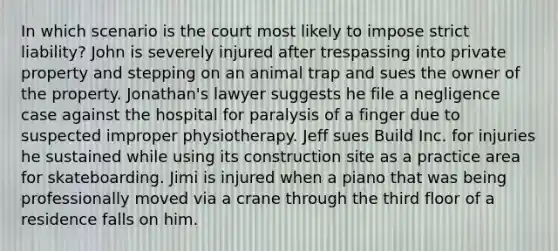 In which scenario is the court most likely to impose strict liability? John is severely injured after trespassing into private property and stepping on an animal trap and sues the owner of the property. Jonathan's lawyer suggests he file a negligence case against the hospital for paralysis of a finger due to suspected improper physiotherapy. Jeff sues Build Inc. for injuries he sustained while using its construction site as a practice area for skateboarding. Jimi is injured when a piano that was being professionally moved via a crane through the third floor of a residence falls on him.