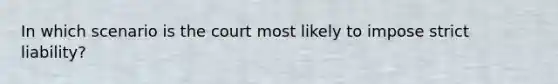 In which scenario is the court most likely to impose strict liability?