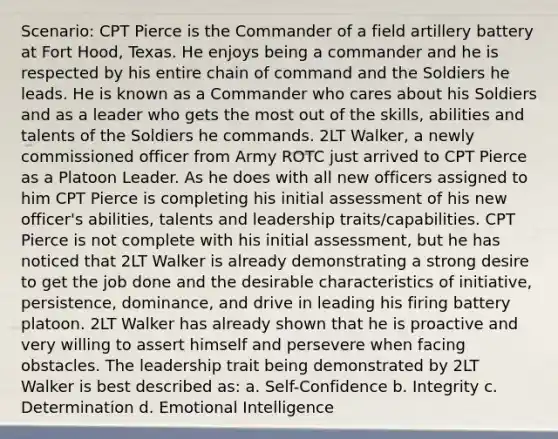 Scenario: CPT Pierce is the Commander of a field artillery battery at Fort Hood, Texas. He enjoys being a commander and he is respected by his entire chain of command and the Soldiers he leads. He is known as a Commander who cares about his Soldiers and as a leader who gets the most out of the skills, abilities and talents of the Soldiers he commands. 2LT Walker, a newly commissioned officer from Army ROTC just arrived to CPT Pierce as a Platoon Leader. As he does with all new officers assigned to him CPT Pierce is completing his initial assessment of his new officer's abilities, talents and leadership traits/capabilities. CPT Pierce is not complete with his initial assessment, but he has noticed that 2LT Walker is already demonstrating a strong desire to get the job done and the desirable characteristics of initiative, persistence, dominance, and drive in leading his firing battery platoon. 2LT Walker has already shown that he is proactive and very willing to assert himself and persevere when facing obstacles. The leadership trait being demonstrated by 2LT Walker is best described as: a. Self-Confidence b. Integrity c. Determination d. Emotional Intelligence