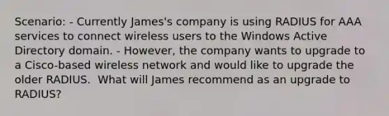 Scenario: - Currently James's company is using RADIUS for AAA services to connect wireless users to the Windows Active Directory domain. - However, the company wants to upgrade to a Cisco-based wireless network and would like to upgrade the older RADIUS. ​ What will James recommend as an upgrade to RADIUS?