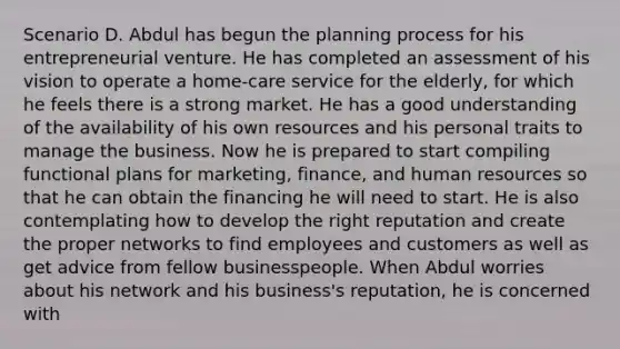 Scenario D. Abdul has begun the planning process for his entrepreneurial venture. He has completed an assessment of his vision to operate a home-care service for the elderly, for which he feels there is a strong market. He has a good understanding of the availability of his own resources and his personal traits to manage the business. Now he is prepared to start compiling functional plans for marketing, finance, and human resources so that he can obtain the financing he will need to start. He is also contemplating how to develop the right reputation and create the proper networks to find employees and customers as well as get advice from fellow businesspeople. When Abdul worries about his network and his business's reputation, he is concerned with