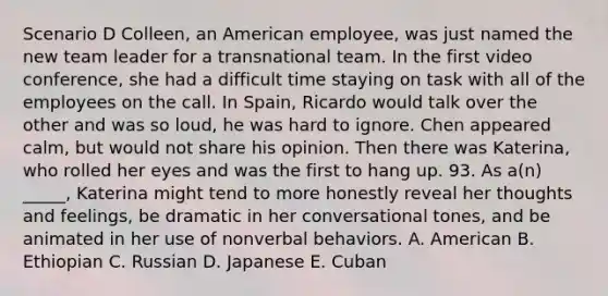 Scenario D Colleen, an American employee, was just named the new team leader for a transnational team. In the first video conference, she had a difficult time staying on task with all of the employees on the call. In Spain, Ricardo would talk over the other and was so loud, he was hard to ignore. Chen appeared calm, but would not share his opinion. Then there was Katerina, who rolled her eyes and was the first to hang up. 93. As a(n) _____, Katerina might tend to more honestly reveal her thoughts and feelings, be dramatic in her conversational tones, and be animated in her use of nonverbal behaviors. A. American B. Ethiopian C. Russian D. Japanese E. Cuban