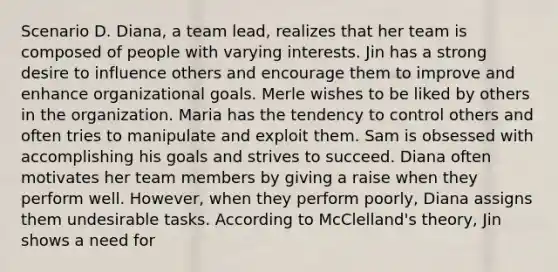 Scenario D. Diana, a team lead, realizes that her team is composed of people with varying interests. Jin has a strong desire to influence others and encourage them to improve and enhance organizational goals. Merle wishes to be liked by others in the organization. Maria has the tendency to control others and often tries to manipulate and exploit them. Sam is obsessed with accomplishing his goals and strives to succeed. Diana often motivates her team members by giving a raise when they perform well. However, when they perform poorly, Diana assigns them undesirable tasks. According to McClelland's theory, Jin shows a need for