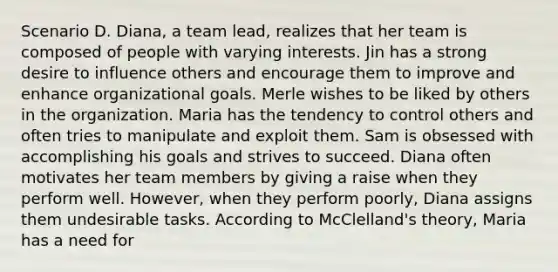 Scenario D. Diana, a team lead, realizes that her team is composed of people with varying interests. Jin has a strong desire to influence others and encourage them to improve and enhance organizational goals. Merle wishes to be liked by others in the organization. Maria has the tendency to control others and often tries to manipulate and exploit them. Sam is obsessed with accomplishing his goals and strives to succeed. Diana often motivates her team members by giving a raise when they perform well. However, when they perform poorly, Diana assigns them undesirable tasks. According to McClelland's theory, Maria has a need for