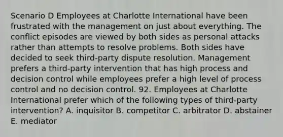 Scenario D Employees at Charlotte International have been frustrated with the management on just about everything. The conflict episodes are viewed by both sides as personal attacks rather than attempts to resolve problems. Both sides have decided to seek third-party dispute resolution. Management prefers a third-party intervention that has high process and decision control while employees prefer a high level of process control and no decision control. 92. Employees at Charlotte International prefer which of the following types of third-party intervention? A. inquisitor B. competitor C. arbitrator D. abstainer E. mediator