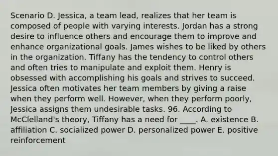 Scenario D. Jessica, a team lead, realizes that her team is composed of people with varying interests. Jordan has a strong desire to influence others and encourage them to improve and enhance organizational goals. James wishes to be liked by others in the organization. Tiffany has the tendency to control others and often tries to manipulate and exploit them. Henry is obsessed with accomplishing his goals and strives to succeed. Jessica often motivates her team members by giving a raise when they perform well. However, when they perform poorly, Jessica assigns them undesirable tasks. 96. According to McClelland's theory, Tiffany has a need for ____. A. existence B. affiliation C. socialized power D. personalized power E. positive reinforcement