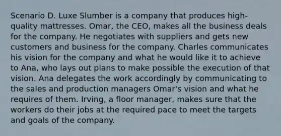 Scenario D. Luxe Slumber is a company that produces high-quality mattresses. Omar, the CEO, makes all the business deals for the company. He negotiates with suppliers and gets new customers and business for the company. Charles communicates his vision for the company and what he would like it to achieve to Ana, who lays out plans to make possible the execution of that vision. Ana delegates the work accordingly by communicating to the sales and production managers Omar's vision and what he requires of them. Irving, a floor manager, makes sure that the workers do their jobs at the required pace to meet the targets and goals of the company.