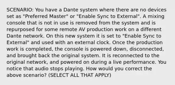 SCENARIO: You have a Dante system where there are no devices set as "Preferred Master" or "Enable Sync to External". A mixing console that is not in use is removed from the system and is repurposed for some remote AV production work on a different Dante network. On this new system it is set to "Enable Sync to External" and used with an external clock. Once the production work is completed, the console is powered down, disconnected, and brought back the original system. It is reconnected to the original network, and powered on during a live performance. You notice that audio stops playing. How would you correct the above scenario? (SELECT ALL THAT APPLY)