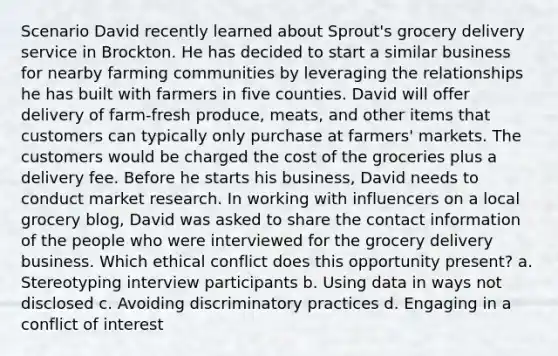 Scenario David recently learned about Sprout's grocery delivery service in Brockton. He has decided to start a similar business for nearby farming communities by leveraging the relationships he has built with farmers in five counties. David will offer delivery of farm-fresh produce, meats, and other items that customers can typically only purchase at farmers' markets. The customers would be charged the cost of the groceries plus a delivery fee. Before he starts his business, David needs to conduct market research. In working with influencers on a local grocery blog, David was asked to share the contact information of the people who were interviewed for the grocery delivery business. Which ethical conflict does this opportunity present? a. Stereotyping interview participants b. Using data in ways not disclosed c. Avoiding discriminatory practices d. Engaging in a conflict of interest