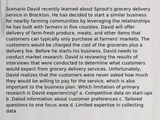 Scenario David recently learned about Sprout's grocery delivery service in Brockton. He has decided to start a similar business for nearby farming communities by leveraging the relationships he has built with farmers in five counties. David will offer delivery of farm-fresh produce, meats, and other items that customers can typically only purchase at farmers' markets. The customers would be charged the cost of the groceries plus a delivery fee. Before he starts his business, David needs to conduct market research. David is reviewing the results of interviews that were conducted to determine what customers would expect from grocery delivery services. Unfortunately, David realizes that the customers were never asked how much they would be willing to pay for the service, which is also important to the business plan. Which limitation of primary research is David experiencing? a. Competitive data on start-ups b. Dated information about customer preferences c. Tailored questions to one focus area d. Limited expertise in collecting data