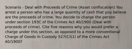 Scenario - Deal with Proceeds of Crime (Asset confiscation) You arrest a person who has a large quantity of cash that you believe are the proceeds of crime. You decide to charge the person under section 193C of the Crimes Act 40/1900 (Deal with proceeds of crime). Cite five reasons why you would prefer a charge under this section, as opposed to a more conventional Charge of Goods In Custody 527(C)(1) of the Crimes Act 40/1900?