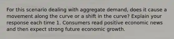 For this scenario dealing with aggregate demand, does it cause a movement along the curve or a shift in the curve? Explain your response each time 1. Consumers read positive economic news and then expect strong future economic growth.