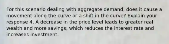 For this scenario dealing with aggregate demand, does it cause a movement along the curve or a shift in the curve? Explain your response 4. A decrease in the price level leads to greater real wealth and more savings, which reduces the interest rate and increases investment.