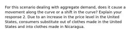 For this scenario dealing with aggregate demand, does it cause a movement along the curve or a shift in the curve? Explain your response 2. Due to an increase in the price level in the United States, consumers substitute out of clothes made in the United States and into clothes made in Nicaragua.