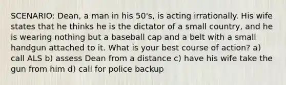 SCENARIO: Dean, a man in his 50's, is acting irrationally. His wife states that he thinks he is the dictator of a small country, and he is wearing nothing but a baseball cap and a belt with a small handgun attached to it. What is your best course of action? a) call ALS b) assess Dean from a distance c) have his wife take the gun from him d) call for police backup