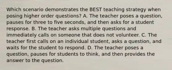 Which scenario demonstrates the BEST teaching strategy when posing higher order questions? A. The teacher poses a question, pauses for three to five seconds, and then asks for a student response. B. The teacher asks multiple questions and immediately calls on someone that does not volunteer. C. The teacher first calls on an individual student, asks a question, and waits for the student to respond. D. The teacher poses a question, pauses for students to think, and then provides the answer to the question.