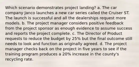 Which scenario demonstrates project landing? a. The car company Janco launches a new car series called the Cruiser ST. The launch is successful and all the dealerships request more models. b. The project manager considers positive feedback from the project sponsor as enough evidence to assume success and reports the project complete. c. The Director of Product requests to reduce the budget by 25% but the final outcome still needs to look and function as originally agreed. d. The project manager checks back on the project in five years to see if the training program produces a 20% increase in the county's recycling rate.