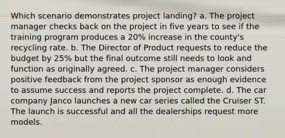 Which scenario demonstrates project landing? a. The project manager checks back on the project in five years to see if the training program produces a 20% increase in the county's recycling rate. b. The Director of Product requests to reduce the budget by 25% but the final outcome still needs to look and function as originally agreed. c. The project manager considers positive feedback from the project sponsor as enough evidence to assume success and reports the project complete. d. The car company Janco launches a new car series called the Cruiser ST. The launch is successful and all the dealerships request more models.