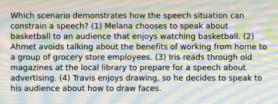 Which scenario demonstrates how the speech situation can constrain a speech? (1) Melana chooses to speak about basketball to an audience that enjoys watching basketball. (2) Ahmet avoids talking about the benefits of working from home to a group of grocery store employees. (3) Iris reads through old magazines at the local library to prepare for a speech about advertising. (4) Travis enjoys drawing, so he decides to speak to his audience about how to draw faces.