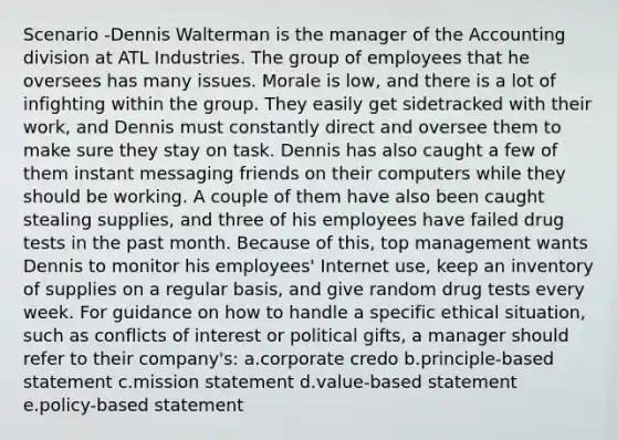 Scenario -Dennis Walterman is the manager of the Accounting division at ATL Industries. The group of employees that he oversees has many issues. Morale is low, and there is a lot of infighting within the group. They easily get sidetracked with their work, and Dennis must constantly direct and oversee them to make sure they stay on task. Dennis has also caught a few of them instant messaging friends on their computers while they should be working. A couple of them have also been caught stealing supplies, and three of his employees have failed drug tests in the past month. Because of this, top management wants Dennis to monitor his employees' Internet use, keep an inventory of supplies on a regular basis, and give random drug tests every week. For guidance on how to handle a specific ethical situation, such as conflicts of interest or political gifts, a manager should refer to their company's: a.corporate credo b.principle-based statement c.mission statement d.value-based statement e.policy-based statement