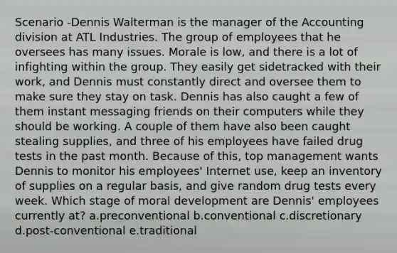 Scenario -Dennis Walterman is the manager of the Accounting division at ATL Industries. The group of employees that he oversees has many issues. Morale is low, and there is a lot of infighting within the group. They easily get sidetracked with their work, and Dennis must constantly direct and oversee them to make sure they stay on task. Dennis has also caught a few of them instant messaging friends on their computers while they should be working. A couple of them have also been caught stealing supplies, and three of his employees have failed drug tests in the past month. Because of this, top management wants Dennis to monitor his employees' Internet use, keep an inventory of supplies on a regular basis, and give random drug tests every week. Which stage of moral development are Dennis' employees currently at? a.preconventional b.conventional c.discretionary d.post-conventional e.traditional