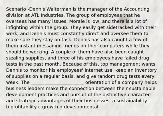 Scenario -Dennis Walterman is the manager of the Accounting division at ATL Industries. The group of employees that he oversees has many issues. Morale is low, and there is a lot of infighting within the group. They easily get sidetracked with their work, and Dennis must constantly direct and oversee them to make sure they stay on task. Dennis has also caught a few of them instant messaging friends on their computers while they should be working. A couple of them have also been caught stealing supplies, and three of his employees have failed drug tests in the past month. Because of this, top management wants Dennis to monitor his employees' Internet use, keep an inventory of supplies on a regular basis, and give random drug tests every week. The _______________________ orientation of a company helps business leaders make the connection between their sustainable development practices and pursuit of the distinctive character and strategic advantages of their businesses. a.sustainability b.profitability c.growth d.developmental