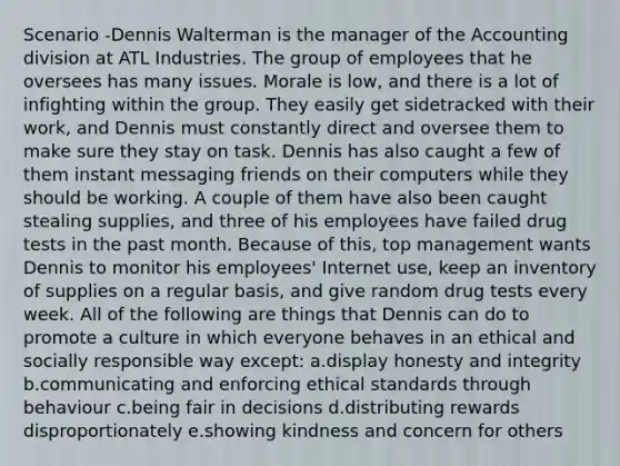 Scenario -Dennis Walterman is the manager of the Accounting division at ATL Industries. The group of employees that he oversees has many issues. Morale is low, and there is a lot of infighting within the group. They easily get sidetracked with their work, and Dennis must constantly direct and oversee them to make sure they stay on task. Dennis has also caught a few of them instant messaging friends on their computers while they should be working. A couple of them have also been caught stealing supplies, and three of his employees have failed drug tests in the past month. Because of this, top management wants Dennis to monitor his employees' Internet use, keep an inventory of supplies on a regular basis, and give random drug tests every week. All of the following are things that Dennis can do to promote a culture in which everyone behaves in an ethical and socially responsible way except: a.display honesty and integrity b.communicating and enforcing ethical standards through behaviour c.being fair in decisions d.distributing rewards disproportionately e.showing kindness and concern for others