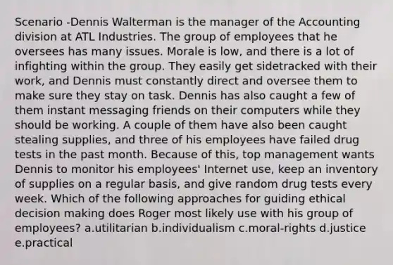 Scenario -Dennis Walterman is the manager of the Accounting division at ATL Industries. The group of employees that he oversees has many issues. Morale is low, and there is a lot of infighting within the group. They easily get sidetracked with their work, and Dennis must constantly direct and oversee them to make sure they stay on task. Dennis has also caught a few of them instant messaging friends on their computers while they should be working. A couple of them have also been caught stealing supplies, and three of his employees have failed drug tests in the past month. Because of this, top management wants Dennis to monitor his employees' Internet use, keep an inventory of supplies on a regular basis, and give random drug tests every week. Which of the following approaches for guiding ethical decision making does Roger most likely use with his group of employees? a.utilitarian b.individualism c.moral-rights d.justice e.practical