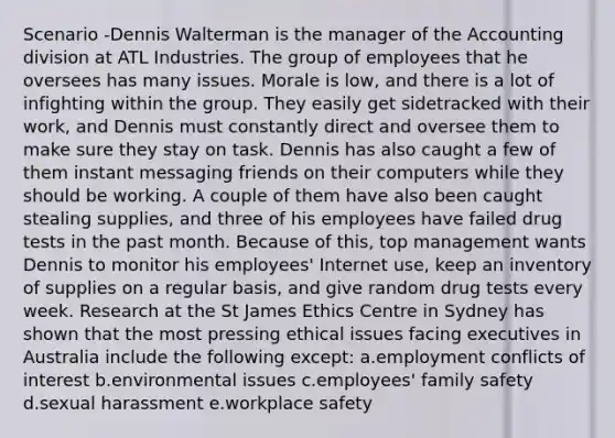 Scenario -Dennis Walterman is the manager of the Accounting division at ATL Industries. The group of employees that he oversees has many issues. Morale is low, and there is a lot of infighting within the group. They easily get sidetracked with their work, and Dennis must constantly direct and oversee them to make sure they stay on task. Dennis has also caught a few of them instant messaging friends on their computers while they should be working. A couple of them have also been caught stealing supplies, and three of his employees have failed drug tests in the past month. Because of this, top management wants Dennis to monitor his employees' Internet use, keep an inventory of supplies on a regular basis, and give random drug tests every week. Research at the St James Ethics Centre in Sydney has shown that the most pressing ethical issues facing executives in Australia include the following except: a.employment conflicts of interest b.environmental issues c.employees' family safety d.sexual harassment e.workplace safety