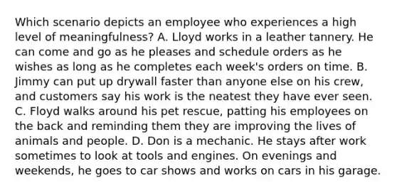 Which scenario depicts an employee who experiences a high level of meaningfulness? A. Lloyd works in a leather tannery. He can come and go as he pleases and schedule orders as he wishes as long as he completes each week's orders on time. B. Jimmy can put up drywall faster than anyone else on his crew, and customers say his work is the neatest they have ever seen. C. Floyd walks around his pet rescue, patting his employees on the back and reminding them they are improving the lives of animals and people. D. Don is a mechanic. He stays after work sometimes to look at tools and engines. On evenings and weekends, he goes to car shows and works on cars in his garage.