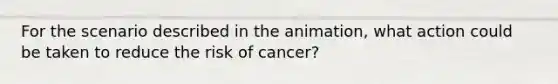 For the scenario described in the animation, what action could be taken to reduce the risk of cancer?