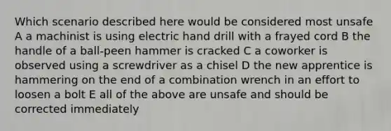 Which scenario described here would be considered most unsafe A a machinist is using electric hand drill with a frayed cord B the handle of a ball-peen hammer is cracked C a coworker is observed using a screwdriver as a chisel D the new apprentice is hammering on the end of a combination wrench in an effort to loosen a bolt E all of the above are unsafe and should be corrected immediately