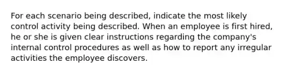 For each scenario being described, indicate the most likely control activity being described. When an employee is first hired, he or she is given clear instructions regarding the company's internal control procedures as well as how to report any irregular activities the employee discovers.