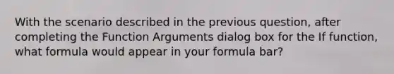 With the scenario described in the previous question, after completing the Function Arguments dialog box for the If function, what formula would appear in your formula bar?