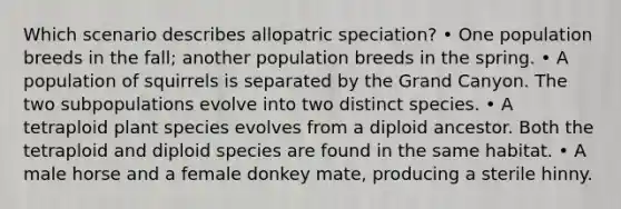 Which scenario describes allopatric speciation? • One population breeds in the fall; another population breeds in the spring. • A population of squirrels is separated by the Grand Canyon. The two subpopulations evolve into two distinct species. • A tetraploid plant species evolves from a diploid ancestor. Both the tetraploid and diploid species are found in the same habitat. • A male horse and a female donkey mate, producing a sterile hinny.