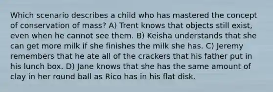 Which scenario describes a child who has mastered the concept of conservation of mass? A) Trent knows that objects still exist, even when he cannot see them. B) Keisha understands that she can get more milk if she finishes the milk she has. C) Jeremy remembers that he ate all of the crackers that his father put in his lunch box. D) Jane knows that she has the same amount of clay in her round ball as Rico has in his flat disk.