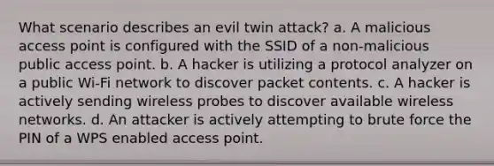 What scenario describes an evil twin attack? a. A malicious access point is configured with the SSID of a non-malicious public access point. b. A hacker is utilizing a protocol analyzer on a public Wi-Fi network to discover packet contents. c. A hacker is actively sending wireless probes to discover available wireless networks. d. An attacker is actively attempting to brute force the PIN of a WPS enabled access point.