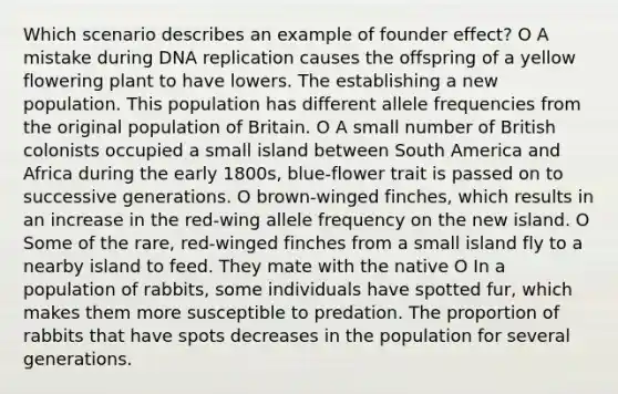 Which scenario describes an example of founder effect? O A mistake during DNA replication causes the offspring of a yellow flowering plant to have lowers. The establishing a new population. This population has different allele frequencies from the original population of Britain. O A small number of British colonists occupied a small island between South America and Africa during the early 1800s, blue-flower trait is passed on to successive generations. O brown-winged finches, which results in an increase in the red-wing allele frequency on the new island. O Some of the rare, red-winged finches from a small island fly to a nearby island to feed. They mate with the native O In a population of rabbits, some individuals have spotted fur, which makes them more susceptible to predation. The proportion of rabbits that have spots decreases in the population for several generations.