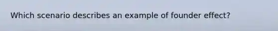 Which scenario describes an example of founder effect?